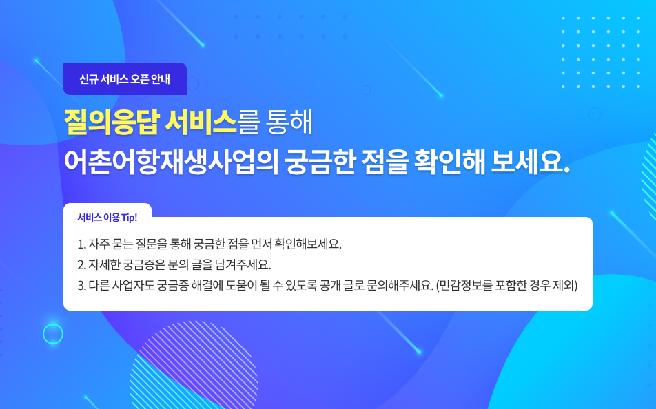 신규 서비스 오픈 안내 : 질의응답 서비스를 통해 어촌어항재생사업의 궁금한 점을 확인해 보세요. | 서비스 이용 팁 : 1. 자주 묻는 질문을 통해 궁금한 점을 먼저 확인해보세요, 2. 자세한 궁금증은 문의 글을 남겨주세요, 3. 다른 사업자도 궁금증 해결에 도움이 될 수 있도록 공개 글로 문의해주세요.(민감정보를 포함한 경우 제외)